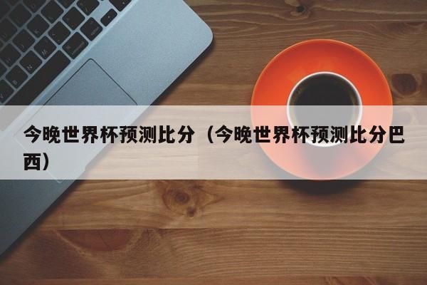 今晚世界杯预测比分（今晚世界杯预测比分巴西）