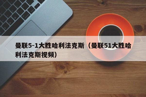 曼联5-1大胜哈利法克斯（曼联51大胜哈利法克斯视频）
