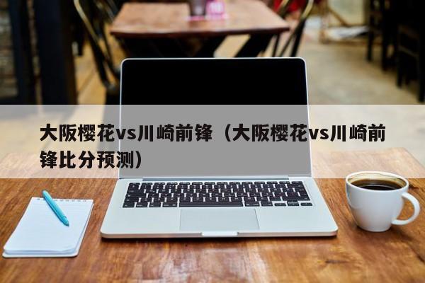 大阪樱花vs川崎前锋（大阪樱花vs川崎前锋比分预测）