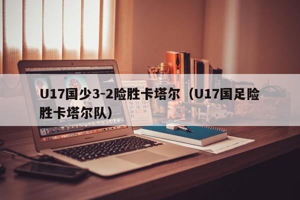 U17国少3-2险胜卡塔尔（U17国足险胜卡塔尔队）