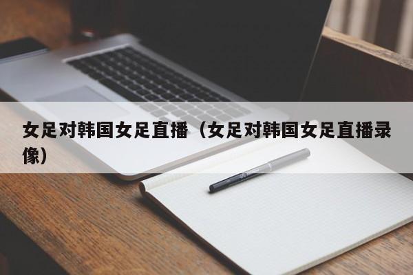 女足对韩国女足直播（女足对韩国女足直播录像）