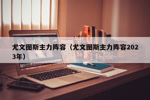 尤文图斯主力阵容（尤文图斯主力阵容2023年）