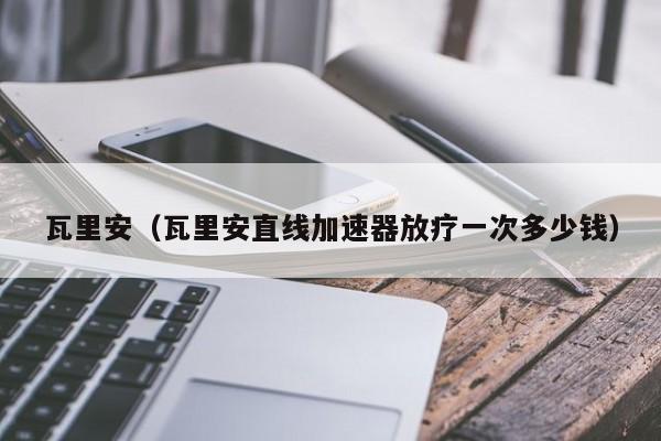 瓦里安（瓦里安直线加速器放疗一次多少钱）
