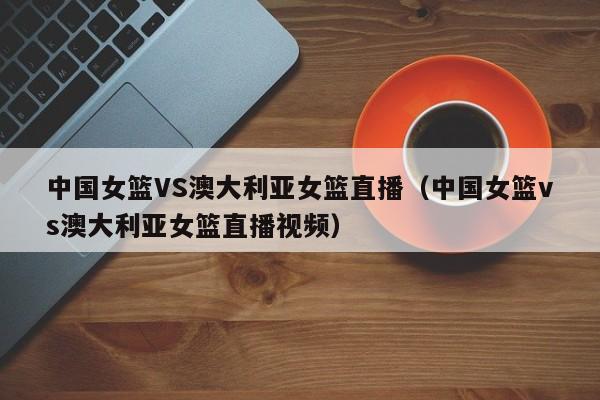 中国女篮VS澳大利亚女篮直播（中国女篮vs澳大利亚女篮直播视频）