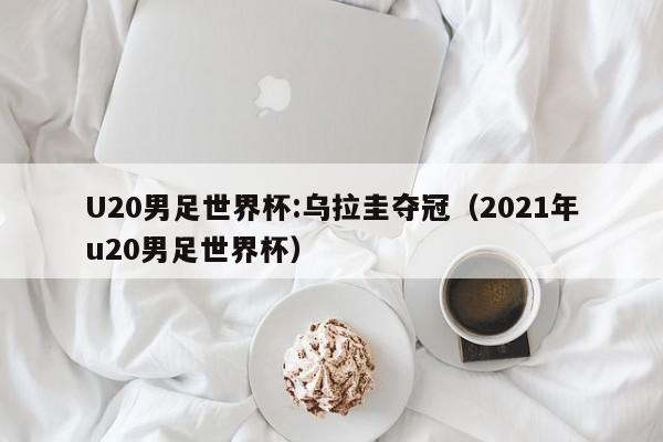 U20男足世界杯:乌拉圭夺冠（2021年u20男足世界杯）