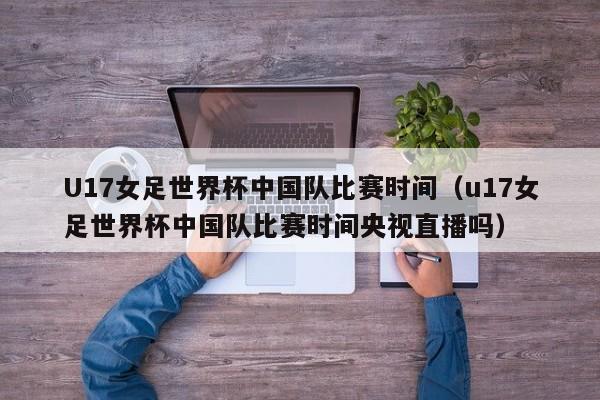 U17女足世界杯中国队比赛时间（u17女足世界杯中国队比赛时间央视直播吗）