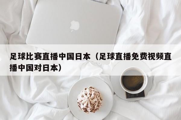 足球比赛直播中国日本（足球直播免费视频直播中国对日本）