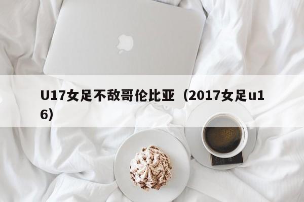 U17女足不敌哥伦比亚（2017女足u16）