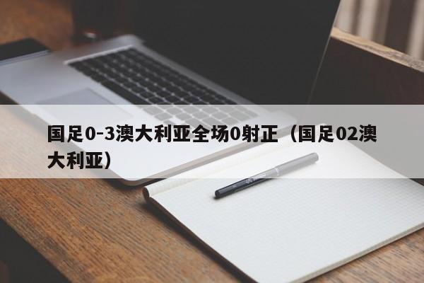 国足0-3澳大利亚全场0射正（国足02澳大利亚）