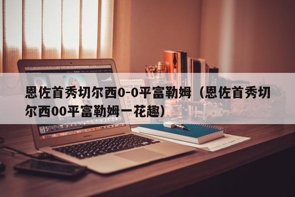 恩佐首秀切尔西0-0平富勒姆（恩佐首秀切尔西00平富勒姆一花趣）