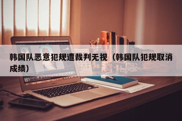 韩国队恶意犯规遭裁判无视（韩国队犯规取消成绩）