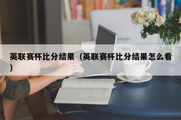 英联赛杯比分结果（英联赛杯比分结果怎么看）