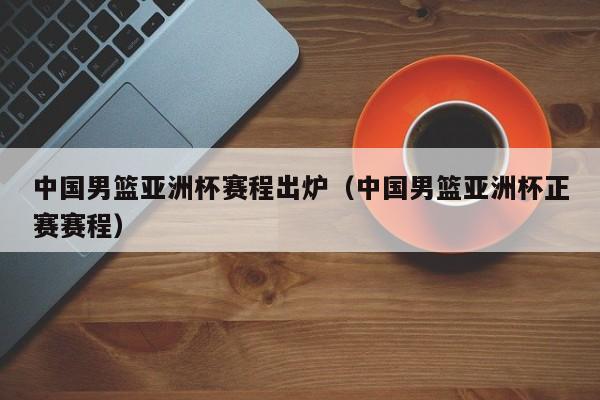 中国男篮亚洲杯赛程出炉（中国男篮亚洲杯正赛赛程）
