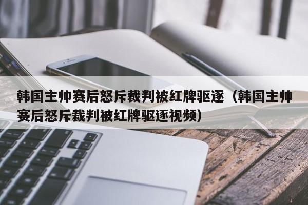 韩国主帅赛后怒斥裁判被红牌驱逐（韩国主帅赛后怒斥裁判被红牌驱逐视频）
