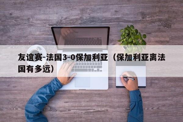友谊赛-法国3-0保加利亚（保加利亚离法国有多远）
