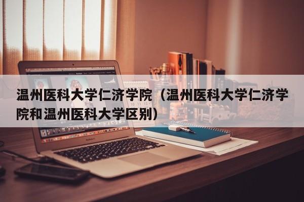 温州医科大学仁济学院（温州医科大学仁济学院和温州医科大学区别）