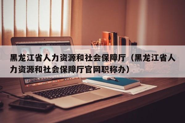 黑龙江省人力资源和社会保障厅（黑龙江省人力资源和社会保障厅官网职称办）