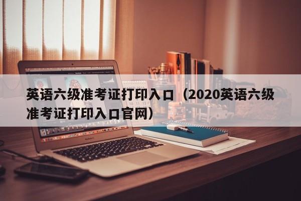 英语六级准考证打印入口（2020英语六级准考证打印入口官网）