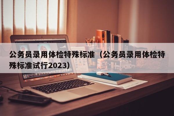公务员录用体检特殊标准（公务员录用体检特殊标准试行2023）