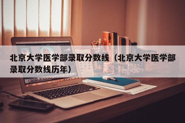 北京大学医学部录取分数线（北京大学医学部录取分数线历年）