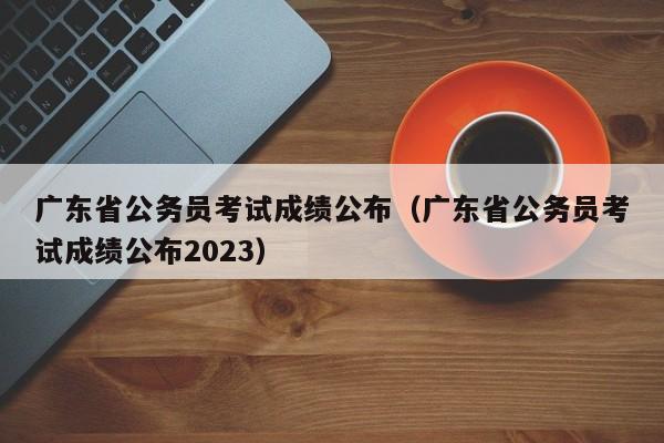 广东省公务员考试成绩公布（广东省公务员考试成绩公布2023）