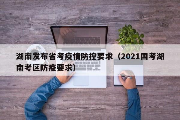 湖南发布省考疫情防控要求（2021国考湖南考区防疫要求）