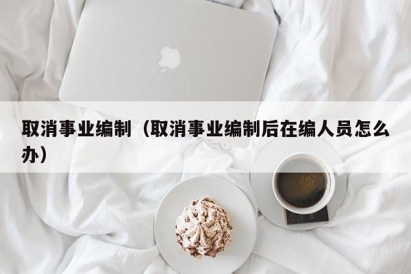 取消事业编制（取消事业编制后在编人员怎么办）
