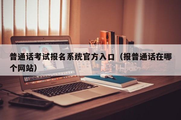普通话考试报名系统官方入口（报普通话在哪个网站）