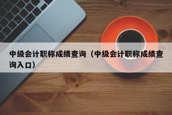 中级会计职称成绩查询（中级会计职称成绩查询入口）