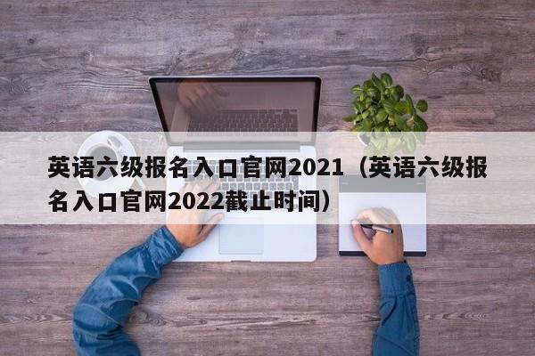 英语六级报名入口官网2021（英语六级报名入口官网2022截止时间）