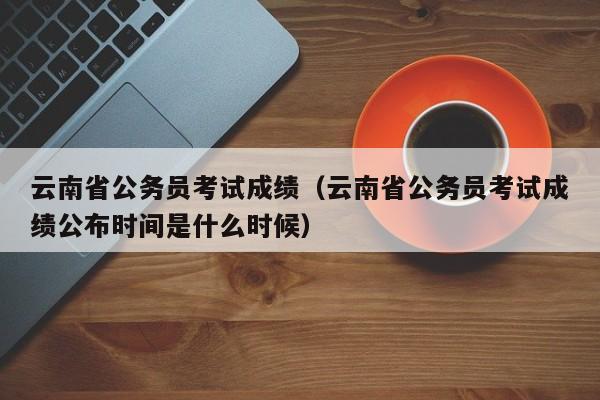 云南省公务员考试成绩（云南省公务员考试成绩公布时间是什么时候）