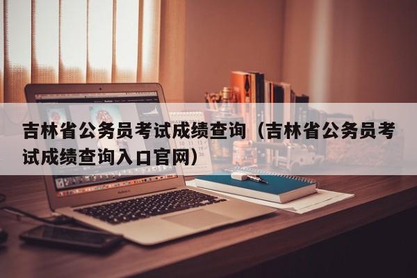 吉林省公务员考试成绩查询（吉林省公务员考试成绩查询入口官网）