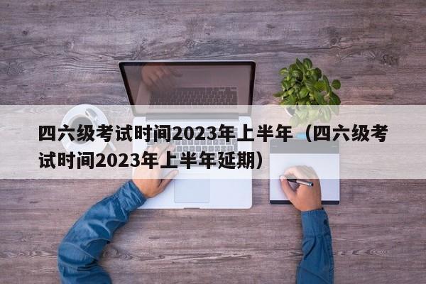 四六级考试时间2023年上半年（四六级考试时间2023年上半年延期）