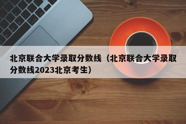 北京联合大学录取分数线（北京联合大学录取分数线2023北京考生）