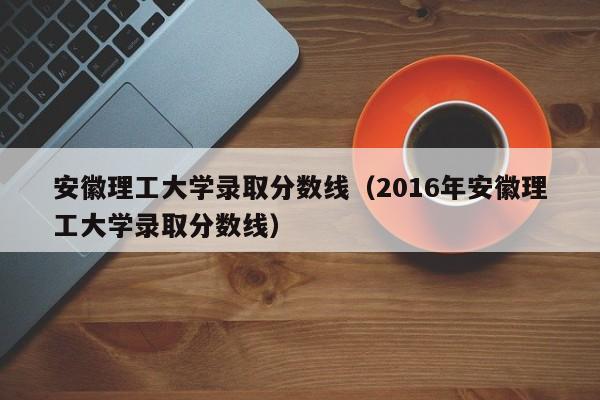 安徽理工大学录取分数线（2016年安徽理工大学录取分数线）