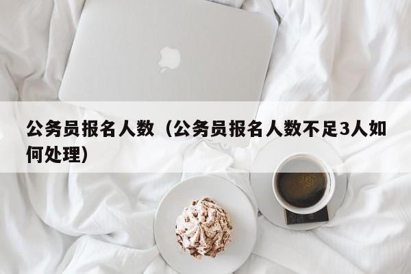公务员报名人数（公务员报名人数不足3人如何处理）