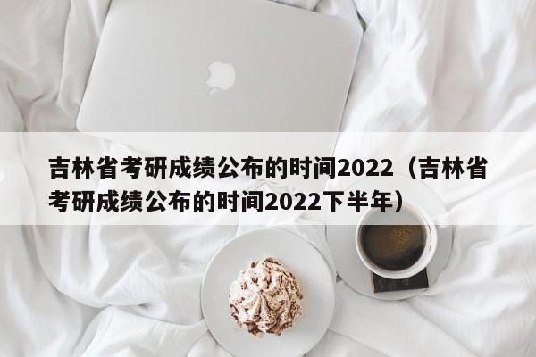 吉林省考研成绩公布的时间2022（吉林省考研成绩公布的时间2022下半年）
