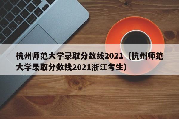 杭州师范大学录取分数线2021（杭州师范大学录取分数线2021浙江考生）
