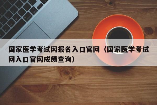 国家医学考试网报名入口官网（国家医学考试网入口官网成绩查询）