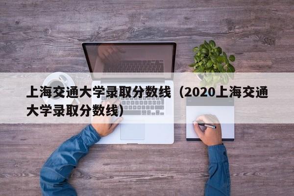上海交通大学录取分数线（2020上海交通大学录取分数线）