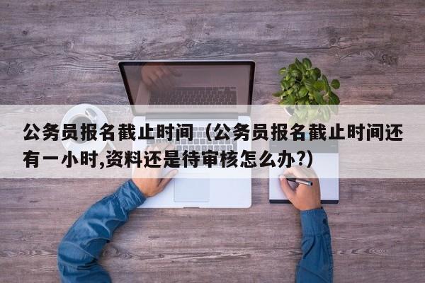公务员报名截止时间（公务员报名截止时间还有一小时,资料还是待审核怎么办?）