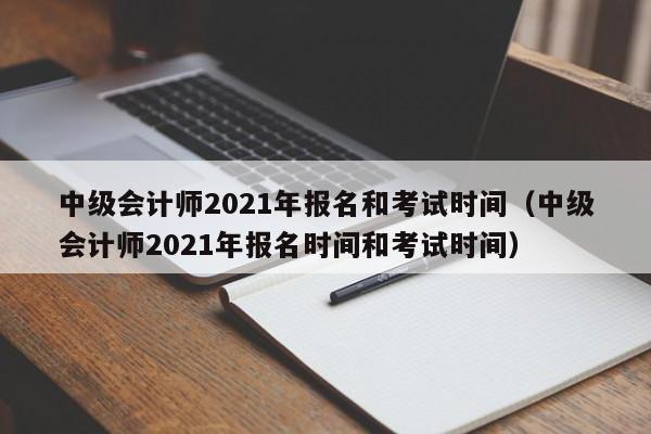 中级会计师2021年报名和考试时间（中级会计师2021年报名时间和考试时间）