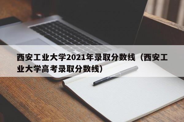 西安工业大学2021年录取分数线（西安工业大学高考录取分数线）
