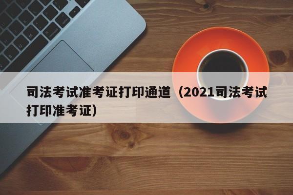 司法考试准考证打印通道（2021司法考试打印准考证）