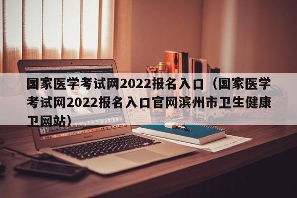 国家医学考试网2022报名入口（国家医学考试网2022报名入口官网滨州市卫生健康卫网站）