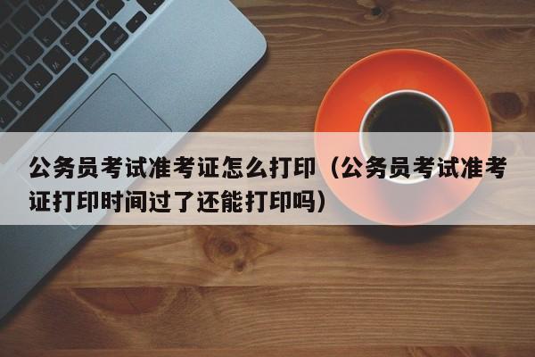 公务员考试准考证怎么打印（公务员考试准考证打印时间过了还能打印吗）