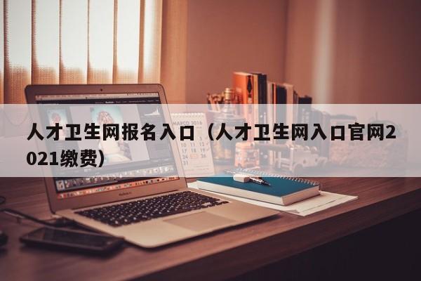 人才卫生网报名入口（人才卫生网入口官网2021缴费）