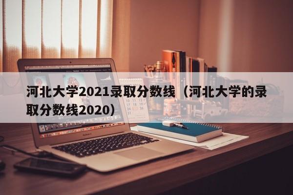 河北大学2021录取分数线（河北大学的录取分数线2020）