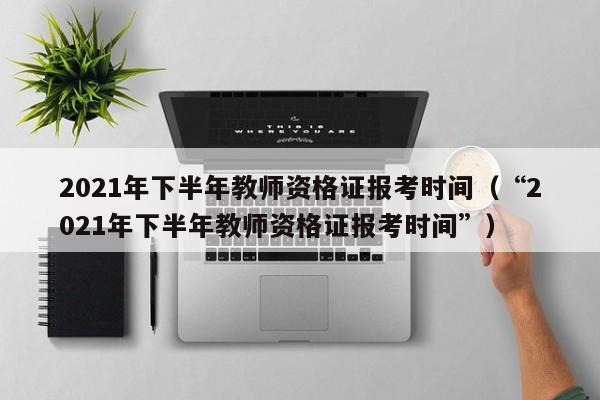 2021年下半年教师资格证报考时间（“2021年下半年教师资格证报考时间”）
