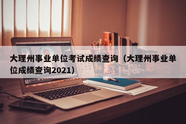 大理州事业单位考试成绩查询（大理州事业单位成绩查询2021）